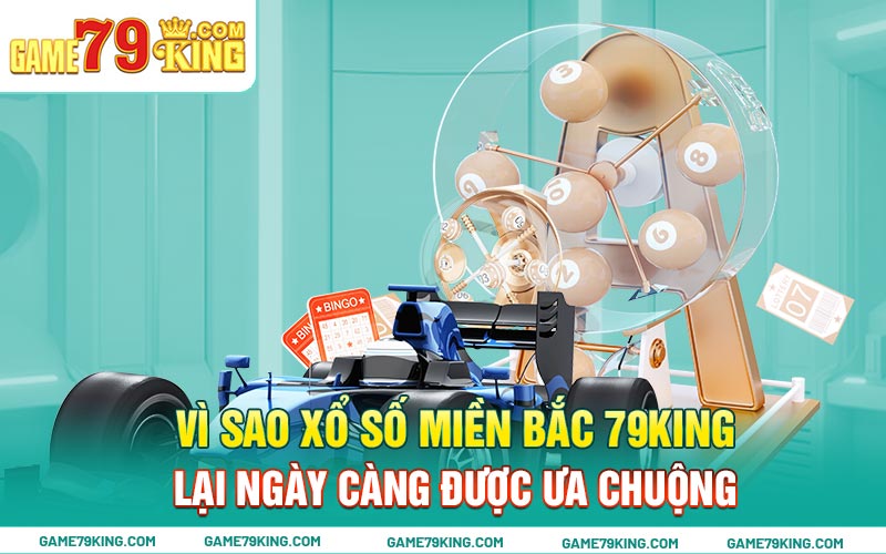 Vì sao xổ số miền Bắc 79king lại ngày càng được ưa chuộng